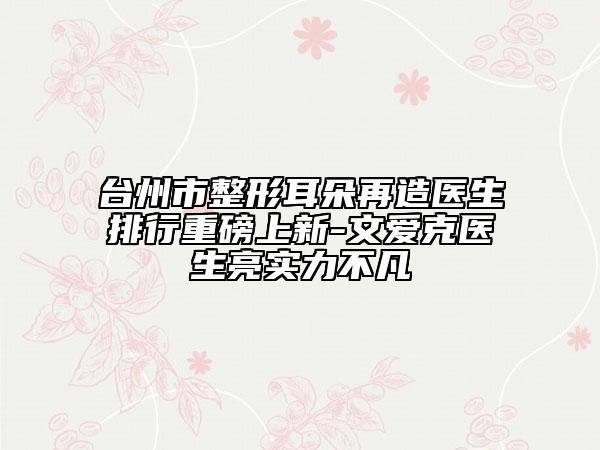 臺(tái)州市整形耳朵再造醫(yī)生排行重磅上新-文愛克醫(yī)生亮實(shí)力不凡