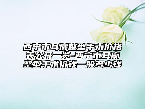 西寧市耳廓整型手術(shù)價(jià)格表公開(kāi)一覽-西寧市耳廓整型手術(shù)價(jià)錢一般多少錢