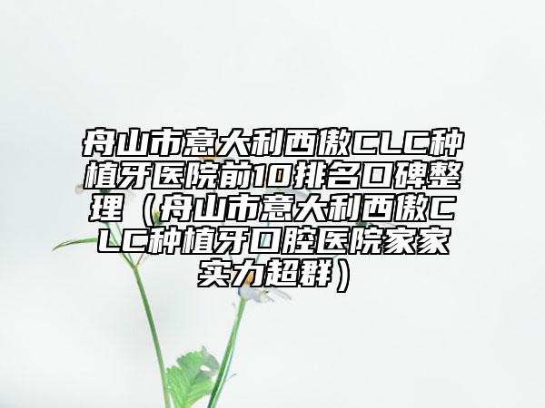 舟山市意大利西傲CLC種植牙醫(yī)院前10排名口碑整理（舟山市意大利西傲CLC種植牙口腔醫(yī)院家家實(shí)力超群）