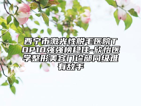 西寧市激光性脫毛醫(yī)院TOP10強強榜穩(wěn)住-欣怡醫(yī)學整形美容門診部同級難有敵手