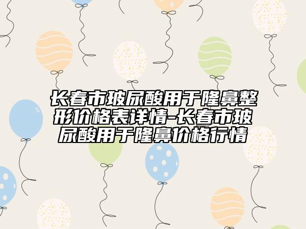 長(zhǎng)春市玻尿酸用于隆鼻整形價(jià)格表詳情-長(zhǎng)春市玻尿酸用于隆鼻價(jià)格行情
