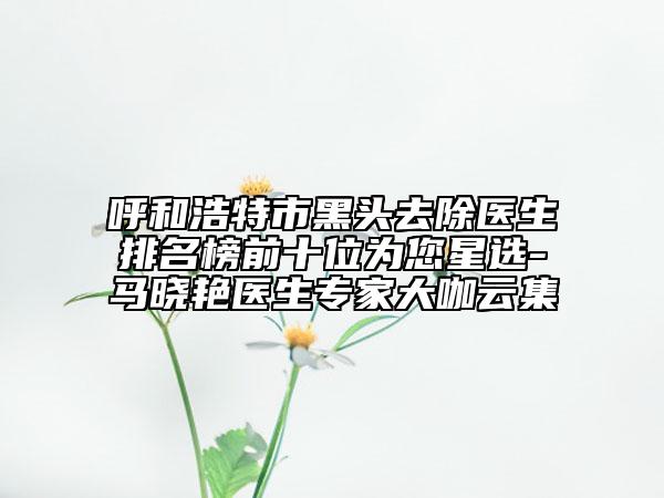呼和浩特市黑頭去除醫(yī)生排名榜前十位為您星選-馬曉艷醫(yī)生專(zhuān)家大咖云集