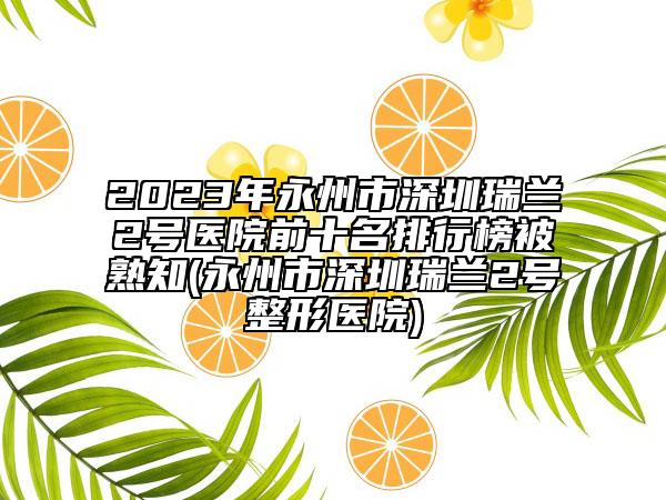 2023年永州市深圳瑞蘭2號(hào)醫(yī)院前十名排行榜被熟知(永州市深圳瑞蘭2號(hào)整形醫(yī)院)
