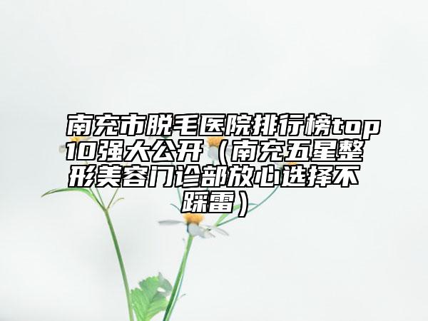 南充市脫毛醫(yī)院排行榜top10強(qiáng)大公開（南充五星整形美容門診部放心選擇不踩雷）