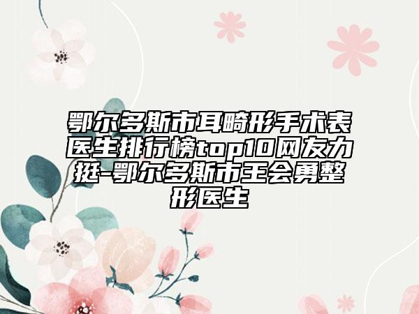 鄂爾多斯市耳畸形手術(shù)表醫(yī)生排行榜top10網(wǎng)友力挺-鄂爾多斯市王會勇整形醫(yī)生