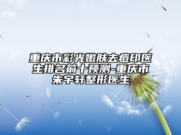 重慶市彩光嫩膚去痘印醫(yī)生排名前十預(yù)測(cè)-重慶市朱宇軒整形醫(yī)生