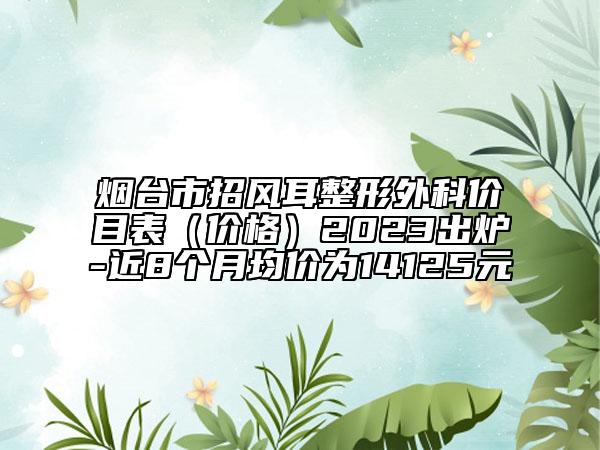 煙臺市招風(fēng)耳整形外科價目表（價格）2023出爐-近8個月均價為14125元
