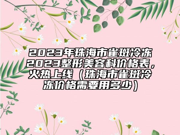 2023年珠海市雀斑冷凍2023整形美容科價格表，火熱上線（珠海市雀斑冷凍價格需要用多少）