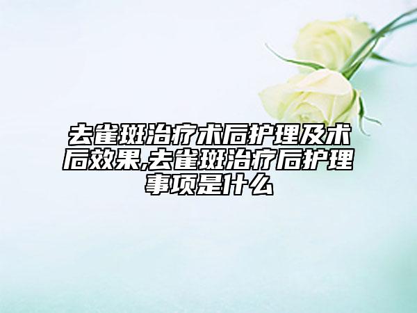 去雀斑治療術(shù)后護理及術(shù)后效果,去雀斑治療后護理事項是什么