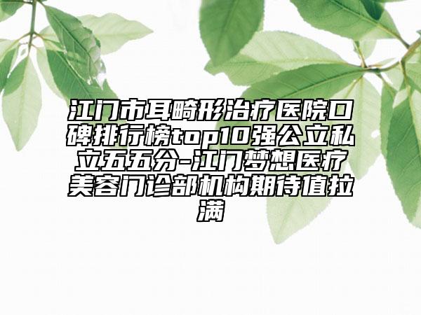 江門市耳畸形治療醫(yī)院口碑排行榜top10強(qiáng)公立私立五五分-江門夢想醫(yī)療美容門診部機(jī)構(gòu)期待值拉滿