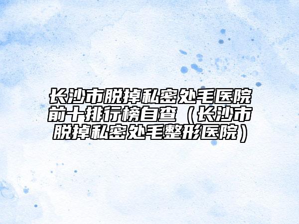 長(zhǎng)沙市脫掉私密處毛醫(yī)院前十排行榜自查（長(zhǎng)沙市脫掉私密處毛整形醫(yī)院）