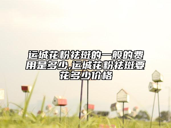 運城花粉祛斑的一般的費用是多少,運城花粉祛斑要花多少價格