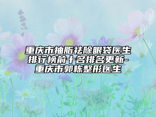 重慶市抽脂祛除眼袋醫(yī)生排行榜前十名排名更新-重慶市郭棟整形醫(yī)生