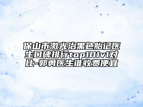 保山市激光治黑色胎記醫(yī)生口碑排行top101v1對(duì)比-郭勇醫(yī)生誰(shuí)收費(fèi)便宜