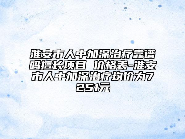 淮安市人中加深治療靠譜嗎擅長項(xiàng)目 價(jià)格表-淮安市人中加深治療均價(jià)為7251元