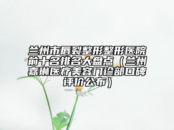 蘭州市唇裂整形整形醫(yī)院前十名排名大盤點（蘭州嘉琳醫(yī)療美容門診部口碑評價公布）