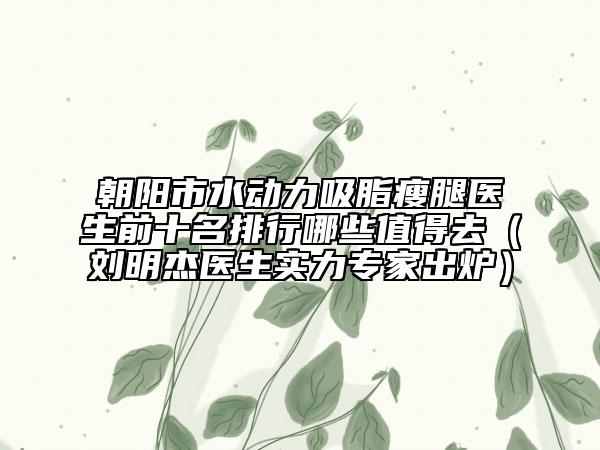 朝陽市水動(dòng)力吸脂瘦腿醫(yī)生前十名排行哪些值得去（劉明杰醫(yī)生實(shí)力專家出爐）