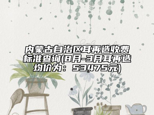 內(nèi)蒙古自治區(qū)耳再造收費(fèi)標(biāo)準(zhǔn)查詢(8月-3月耳再造均價(jià)為：53475元)