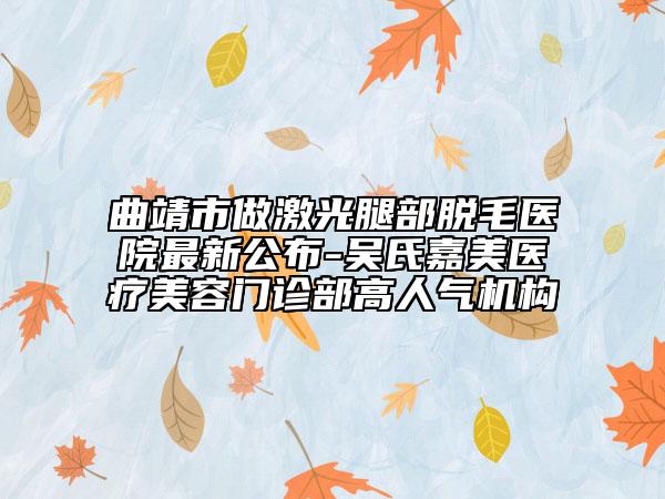 曲靖市做激光腿部脫毛醫(yī)院最新公布-吳氏嘉美醫(yī)療美容門(mén)診部高人氣機(jī)構(gòu)