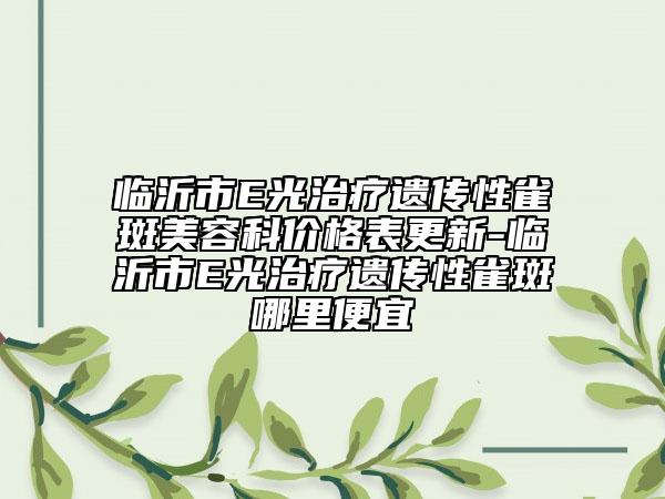 臨沂市E光治療遺傳性雀斑美容科價(jià)格表更新-臨沂市E光治療遺傳性雀斑哪里便宜