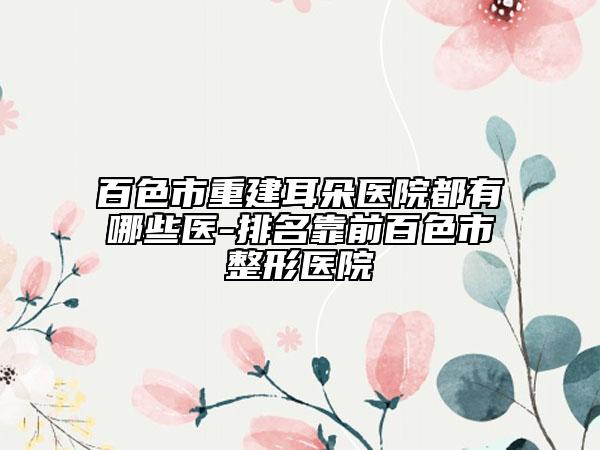 百色市重建耳朵醫(yī)院都有哪些醫(yī)-排名靠前百色市整形醫(yī)院