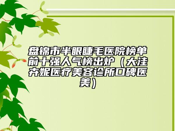 盤錦市半眼睫毛醫(yī)院榜單前十強人氣榜出爐（大洼卉妮醫(yī)療美容診所口碑醫(yī)美）