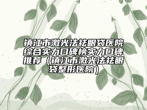 鎮(zhèn)江市激光法祛眼袋醫(yī)院綜合實力口碑榜實力口碑推薦（鎮(zhèn)江市激光法祛眼袋整形醫(yī)院）