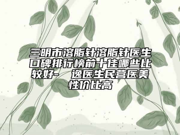 三明市溶脂針溶脂針醫(yī)生口碑排行榜前十佳哪些比較好-陳東逸醫(yī)生民營醫(yī)美性價比高