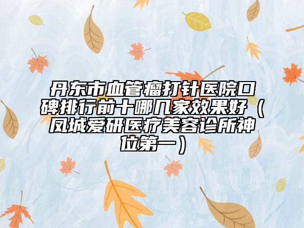 丹東市血管瘤打針醫(yī)院口碑排行前十哪幾家效果好（鳳城愛研醫(yī)療美容診所神位第一）