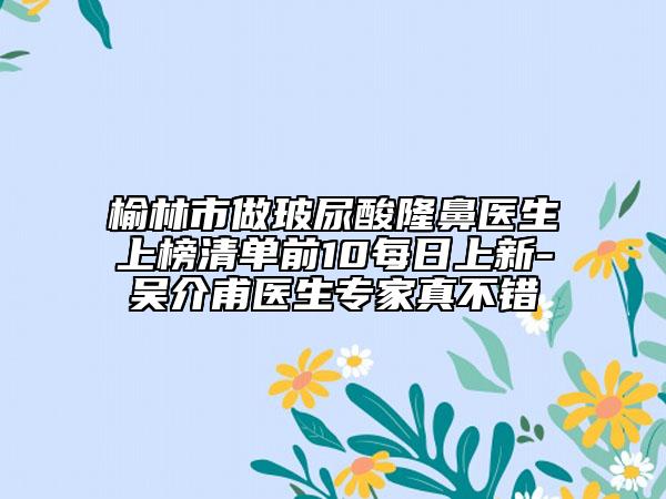 榆林市做玻尿酸隆鼻醫(yī)生上榜清單前10每日上新-吳介甫醫(yī)生專(zhuān)家真不錯(cuò)