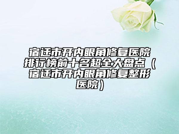 宿遷市開內(nèi)眼角修復(fù)醫(yī)院排行榜前十名超全大盤點（宿遷市開內(nèi)眼角修復(fù)整形醫(yī)院）
