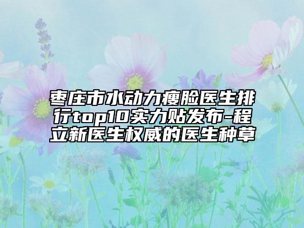 棗莊市水動(dòng)力瘦臉醫(yī)生排行top10實(shí)力貼發(fā)布-程立新醫(yī)生權(quán)威的醫(yī)生種草