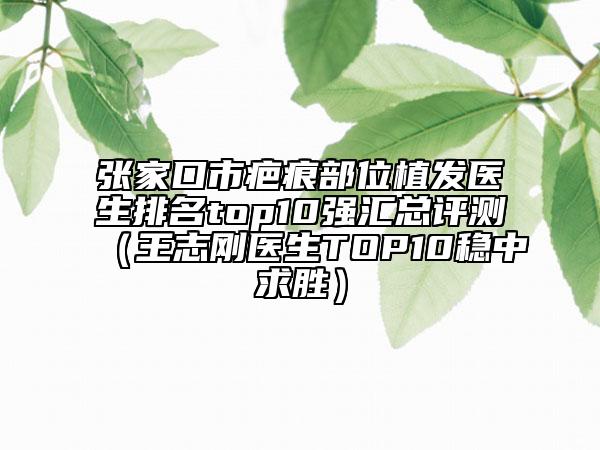 張家口市疤痕部位植發(fā)醫(yī)生排名top10強匯總評測（王志剛醫(yī)生TOP10穩(wěn)中求勝）
