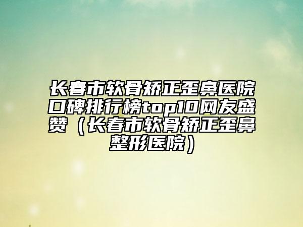 長春市軟骨矯正歪鼻醫(yī)院口碑排行榜top10網(wǎng)友盛贊（長春市軟骨矯正歪鼻整形醫(yī)院）