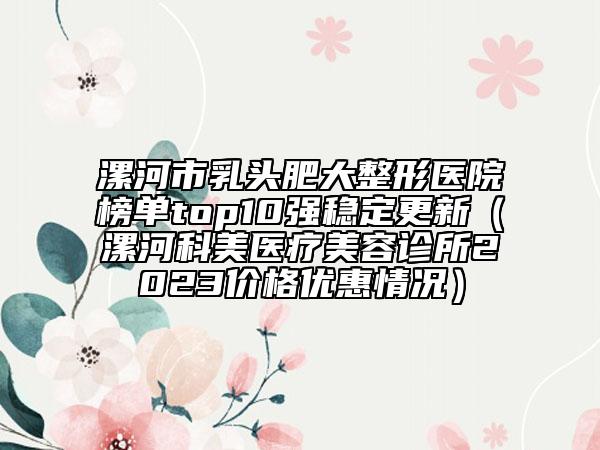 漯河市乳頭肥大整形醫(yī)院榜單top10強(qiáng)穩(wěn)定更新（漯河科美醫(yī)療美容診所2023價(jià)格優(yōu)惠情況）