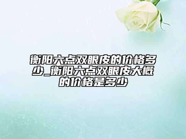衡陽六點雙眼皮的價格多少_衡陽六點雙眼皮大概的價格是多少