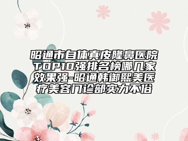 昭通市自體真皮隆鼻醫(yī)院TOP10強(qiáng)排名榜哪幾家效果強(qiáng)-昭通韓御熙美醫(yī)療美容門診部實(shí)力不俗