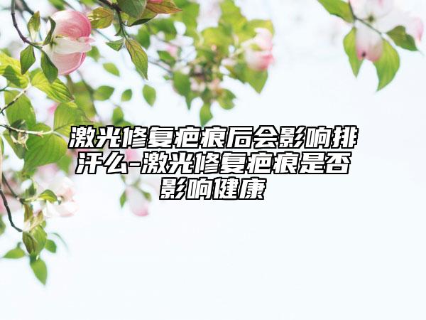 激光修復(fù)疤痕后會(huì)影響排汗么-激光修復(fù)疤痕是否影響健康