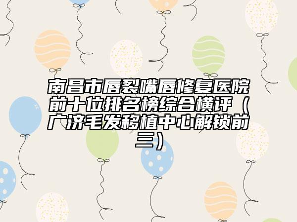 南昌市唇裂嘴唇修復(fù)醫(yī)院前十位排名榜綜合橫評（廣濟(jì)毛發(fā)移植中心解鎖前三）