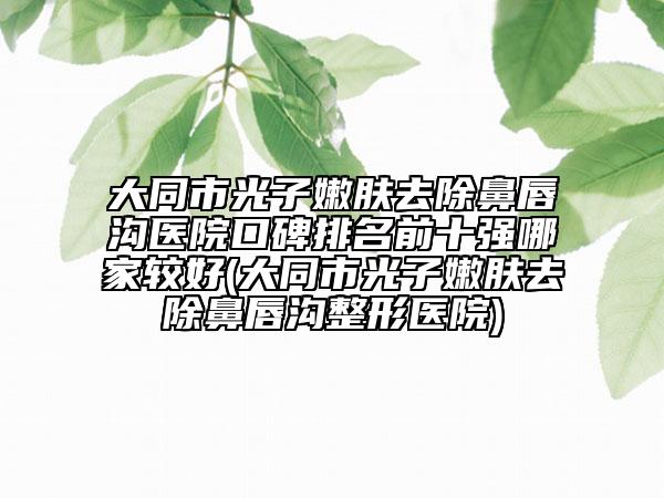 大同市光子嫩膚去除鼻唇溝醫(yī)院口碑排名前十強哪家較好(大同市光子嫩膚去除鼻唇溝整形醫(yī)院)
