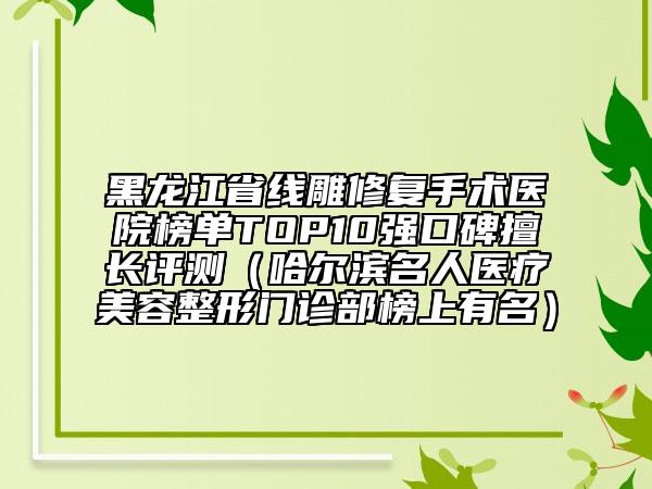 黑龍江省線雕修復(fù)手術(shù)醫(yī)院榜單TOP10強(qiáng)口碑擅長(zhǎng)評(píng)測(cè)（哈爾濱名人醫(yī)療美容整形門診部榜上有名）