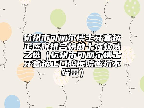 杭州市可麗爾博士牙套矯正醫(yī)院排名榜前十強權(quán)威之選（杭州市可麗爾博士牙套矯正口腔醫(yī)院避坑不踩雷）