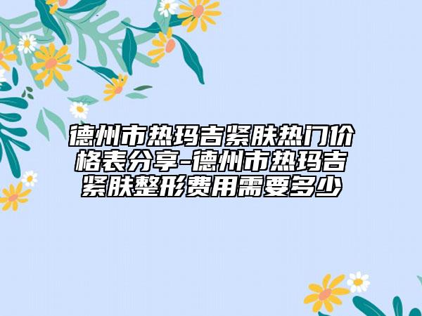 德州市熱瑪吉緊膚熱門價格表分享-德州市熱瑪吉緊膚整形費用需要多少