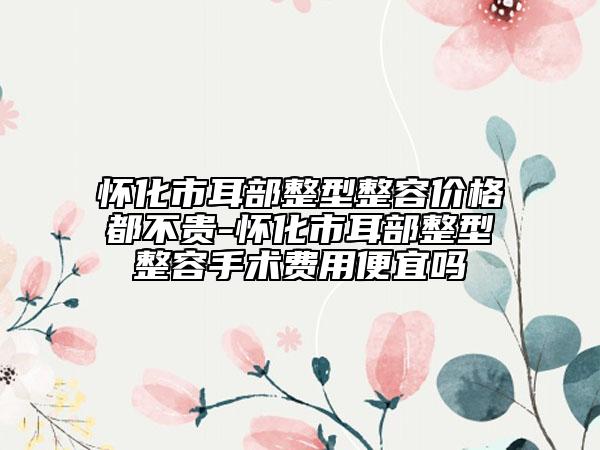 懷化市耳部整型整容價(jià)格都不貴-懷化市耳部整型整容手術(shù)費(fèi)用便宜嗎