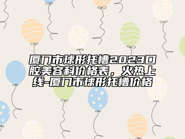 廈門(mén)市球形托槽2023口腔美容科價(jià)格表，火熱上線-廈門(mén)市球形托槽價(jià)格