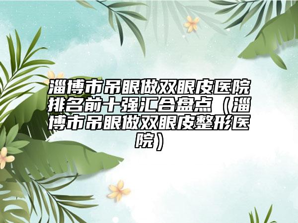 淄博市吊眼做雙眼皮醫(yī)院排名前十強匯合盤點（淄博市吊眼做雙眼皮整形醫(yī)院）