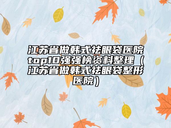 江蘇省做韓式祛眼袋醫(yī)院top10強(qiáng)強(qiáng)榜資料整理（江蘇省做韓式祛眼袋整形醫(yī)院）