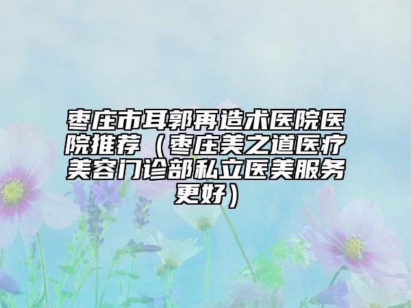 棗莊市耳郭再造術(shù)醫(yī)院醫(yī)院推薦（棗莊美之道醫(yī)療美容門(mén)診部私立醫(yī)美服務(wù)更好）