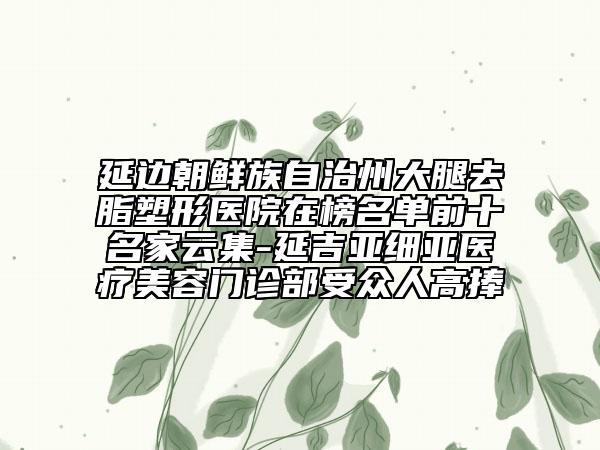 延邊朝鮮族自治州大腿去脂塑形醫(yī)院在榜名單前十名家云集-延吉亞細(xì)亞醫(yī)療美容門診部受眾人高捧