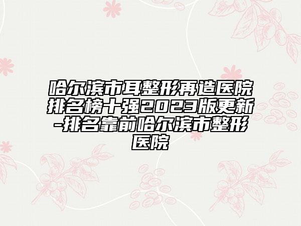 哈爾濱市耳整形再造醫(yī)院排名榜十強(qiáng)2023版更新-排名靠前哈爾濱市整形醫(yī)院
